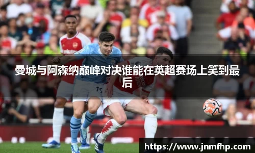 曼城与阿森纳巅峰对决谁能在英超赛场上笑到最后