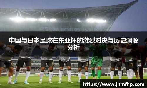 中国与日本足球在东亚杯的激烈对决与历史渊源分析