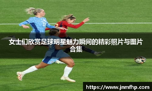 女士们欣赏足球明星魅力瞬间的精彩照片与图片合集