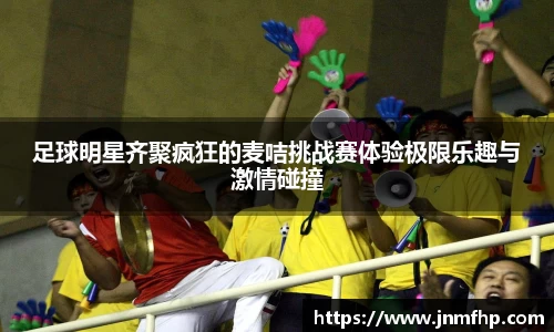 足球明星齐聚疯狂的麦咭挑战赛体验极限乐趣与激情碰撞