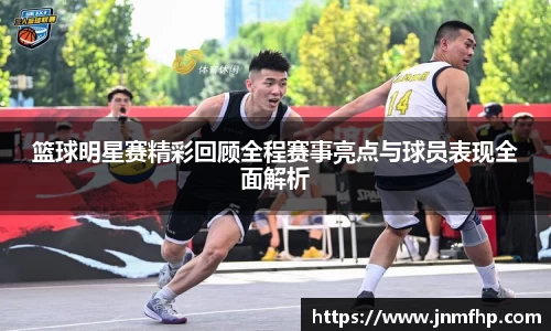 篮球明星赛精彩回顾全程赛事亮点与球员表现全面解析