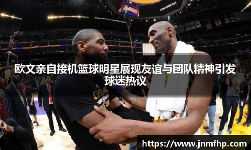 欧文亲自接机篮球明星展现友谊与团队精神引发球迷热议
